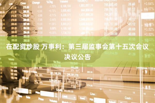 在配资炒股 万事利：第三届监事会第十五次会议决议公告